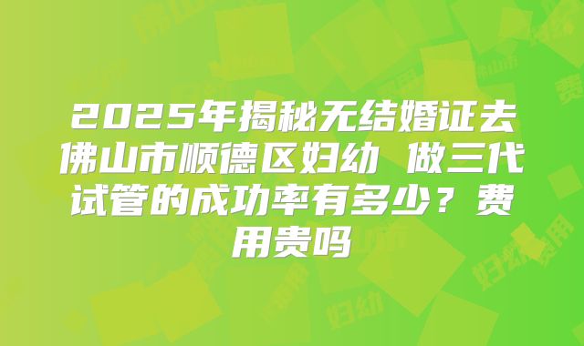 2025年揭秘无结婚证去佛山市顺德区妇幼 做三代试管的成功率有多少？费用贵吗