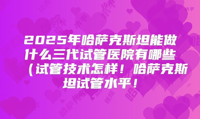 2025年哈萨克斯坦能做什么三代试管医院有哪些（试管技术怎样！哈萨克斯坦试管水平！
