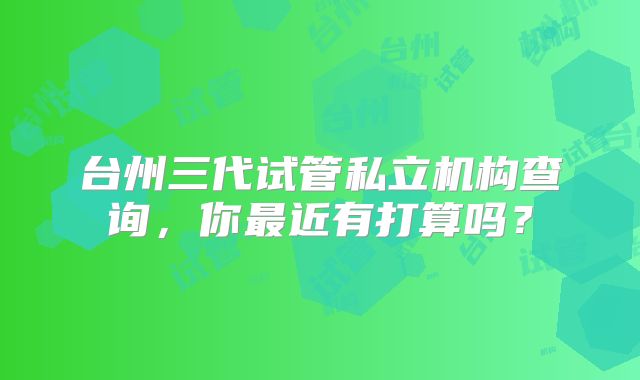 台州三代试管私立机构查询，你最近有打算吗？
