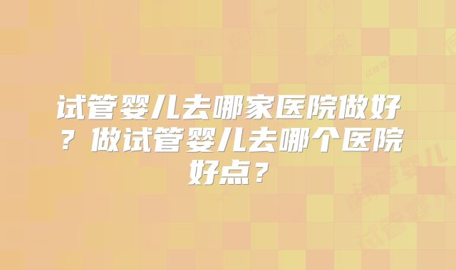 试管婴儿去哪家医院做好？做试管婴儿去哪个医院好点？