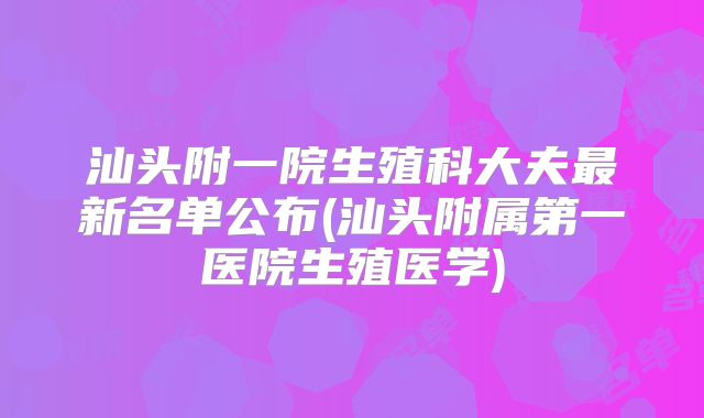 汕头附一院生殖科大夫最新名单公布(汕头附属第一医院生殖医学)