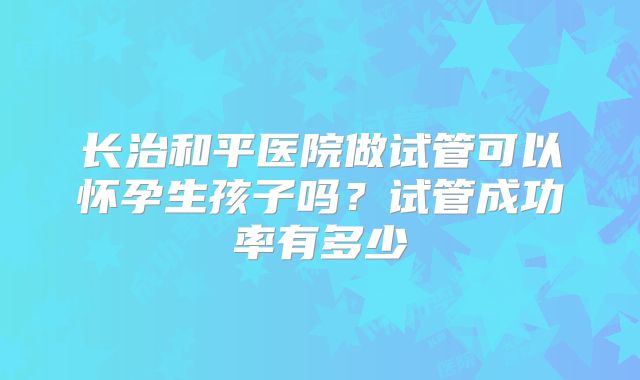 长治和平医院做试管可以怀孕生孩子吗？试管成功率有多少