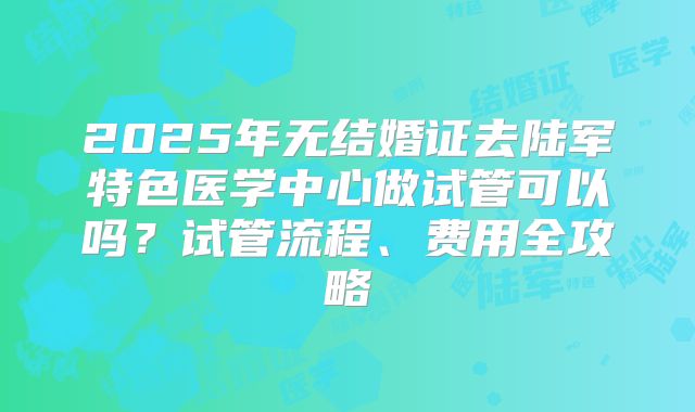 2025年无结婚证去陆军特色医学中心做试管可以吗？试管流程、费用全攻略