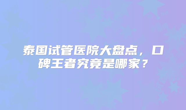 泰国试管医院大盘点，口碑王者究竟是哪家？