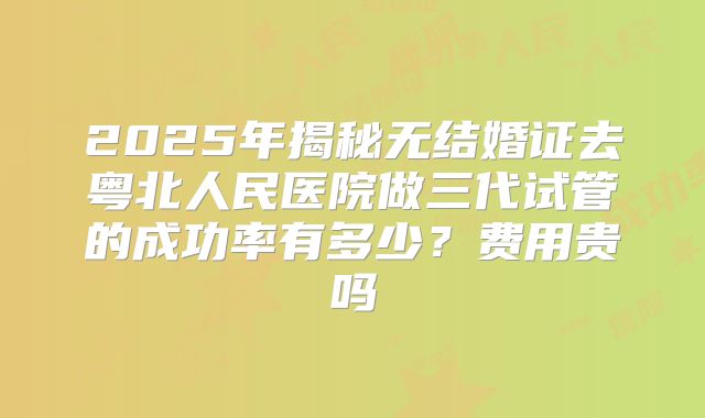 2025年揭秘无结婚证去粤北人民医院做三代试管的成功率有多少?费用贵吗
