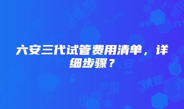 六安三代试管费用清单,详细步骤?