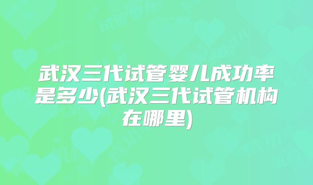 武汉三代试管婴儿成功率是多少(武汉三代试管机构在哪里)