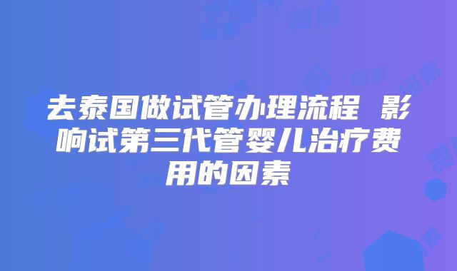 去泰国做试管办理流程 影响试第三代管婴儿治疗费用的因素