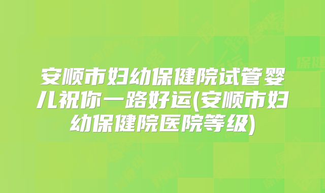 安顺市妇幼保健院试管婴儿祝你一路好运(安顺市妇幼保健院医院等级)