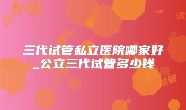 三代试管私立医院哪家好_公立三代试管多少钱