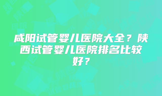 咸阳试管婴儿医院大全?陕西试管婴儿医院排名比较好?