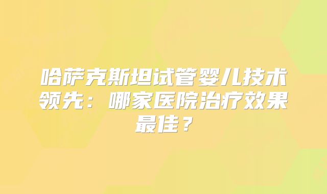 哈萨克斯坦试管婴儿技术领先：哪家医院治疗效果最佳？