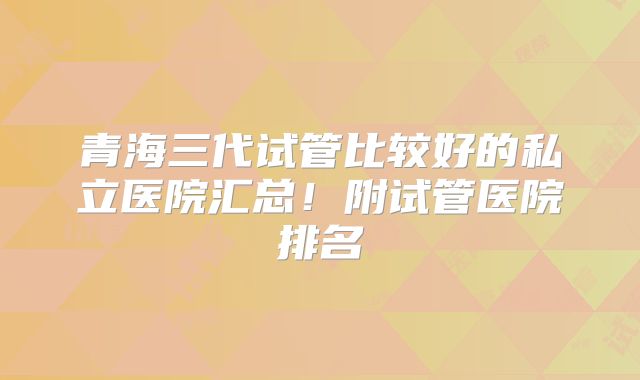 青海三代试管比较好的私立医院汇总！附试管医院排名