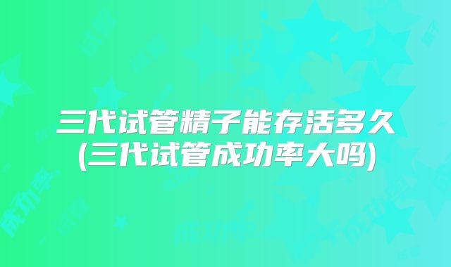 三代试管精子能存活多久(三代试管成功率大吗)