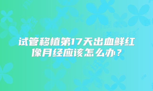 试管移植第17天出血鲜红像月经应该怎么办？