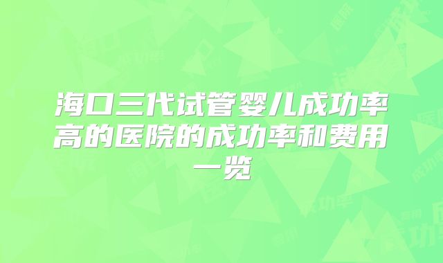 海口三代试管婴儿成功率高的医院的成功率和费用一览