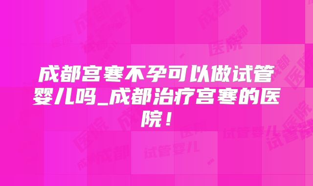 成都宫寒不孕可以做试管婴儿吗_成都治疗宫寒的医院！