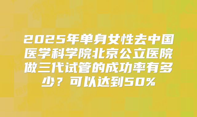 2025年单身女性去中国医学科学院北京公立医院做三代试管的成功率有多少?可以达到50%