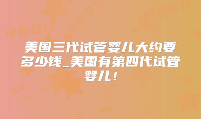 美国三代试管婴儿大约要多少钱_美国有第四代试管婴儿!