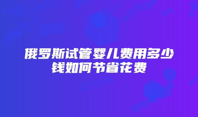 俄罗斯试管婴儿费用多少钱如何节省花费