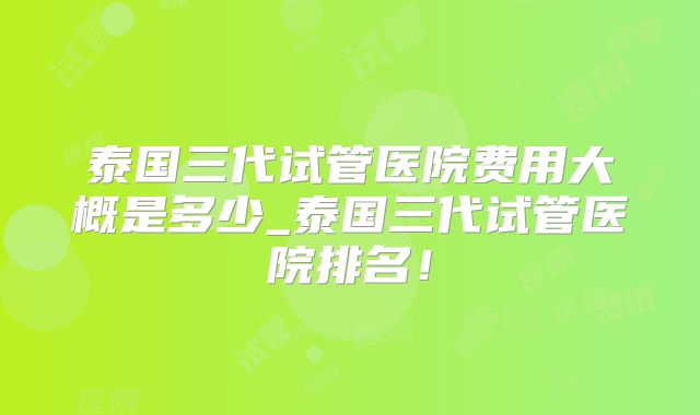泰国三代试管医院费用大概是多少_泰国三代试管医院排名！