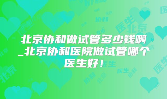 北京协和做试管多少钱啊_北京协和医院做试管哪个医生好！