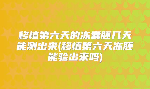 移植第六天的冻囊胚几天能测出来(移植第六天冻胚能验出来吗)