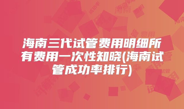 海南三代试管费用明细所有费用一次性知晓(海南试管成功率排行)