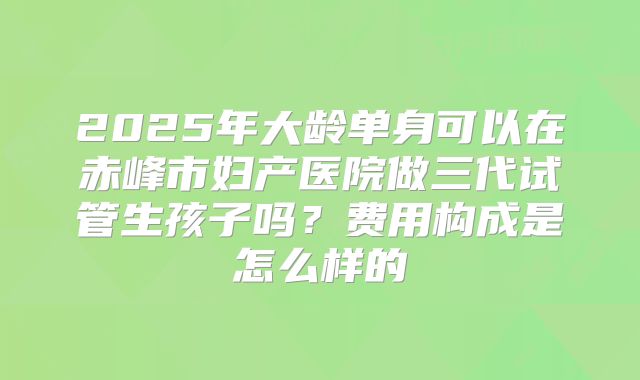 2025年大龄单身可以在赤峰市妇产医院做三代试管生孩子吗？费用构成是怎么样的