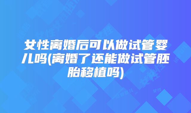 女性离婚后可以做试管婴儿吗(离婚了还能做试管胚胎移植吗)