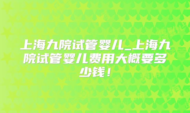 上海九院试管婴儿_上海九院试管婴儿费用大概要多少钱！
