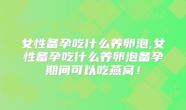 女性备孕吃什么养卵泡,女性备孕吃什么养卵泡备孕期间可以吃燕窝!