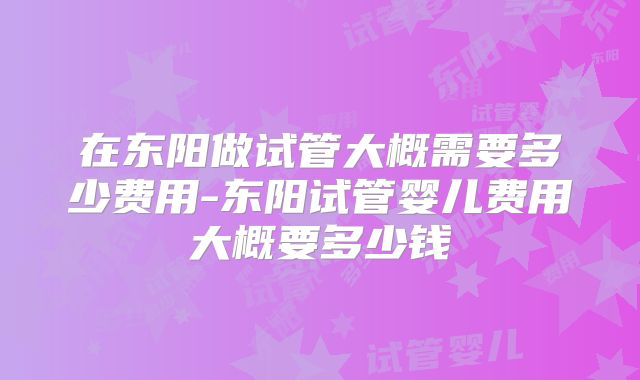 在东阳做试管大概需要多少费用-东阳试管婴儿费用大概要多少钱