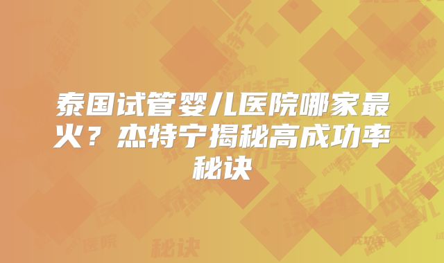 泰国试管婴儿医院哪家最火？杰特宁揭秘高成功率秘诀