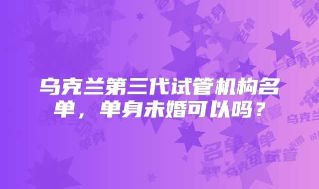 乌克兰第三代试管机构名单，单身未婚可以吗？