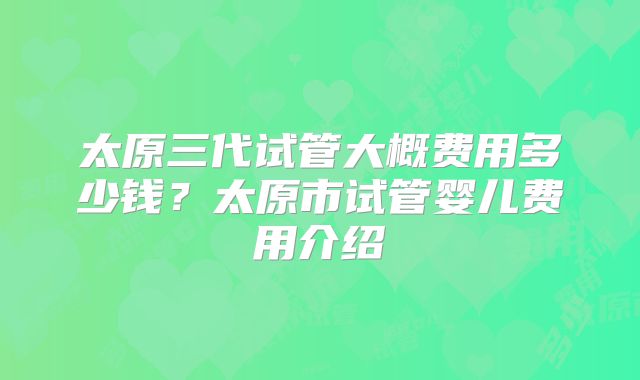 太原三代试管大概费用多少钱？太原市试管婴儿费用介绍