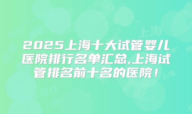 2025上海十大试管婴儿医院排行名单汇总,上海试管排名前十名的医院！
