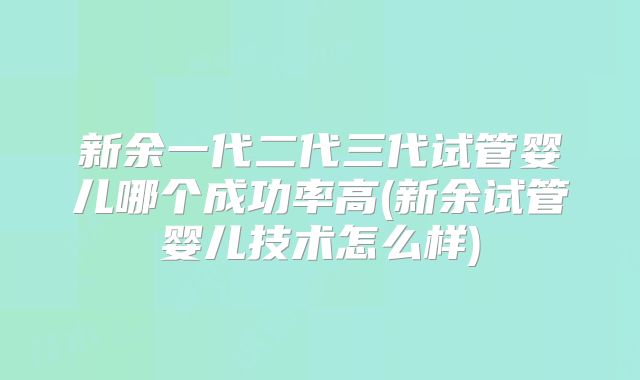 新余一代二代三代试管婴儿哪个成功率高(新余试管婴儿技术怎么样)