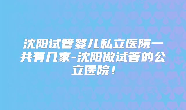 沈阳试管婴儿私立医院一共有几家-沈阳做试管的公立医院！