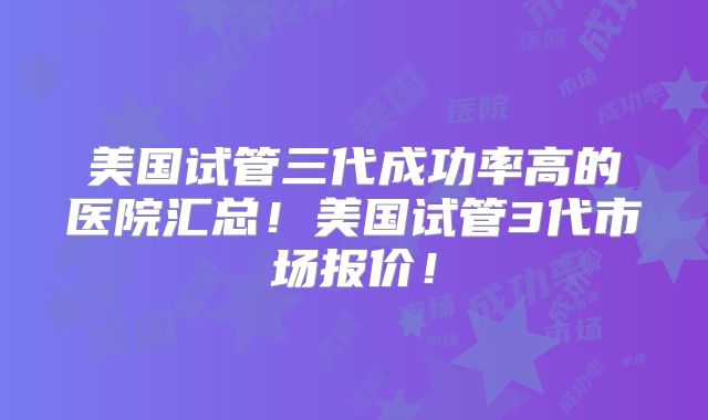 美国试管三代成功率高的医院汇总！美国试管3代市场报价！