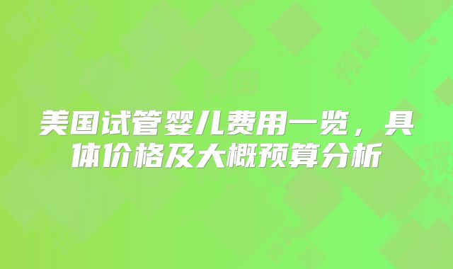 美国试管婴儿费用一览，具体价格及大概预算分析