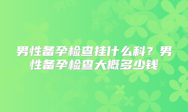 男性备孕检查挂什么科？男性备孕检查大概多少钱