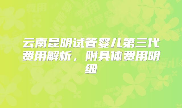 云南昆明试管婴儿第三代费用解析，附具体费用明细
