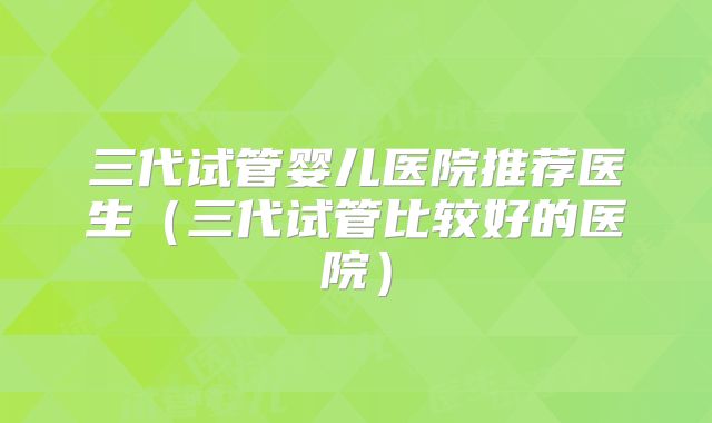三代试管婴儿医院推荐医生（三代试管比较好的医院）