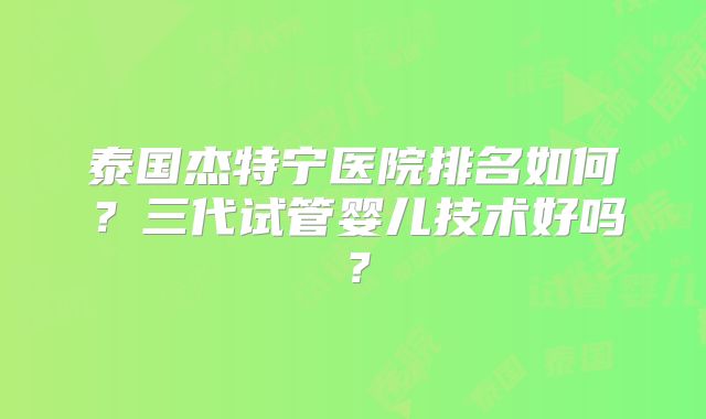 泰国杰特宁医院排名如何？三代试管婴儿技术好吗？