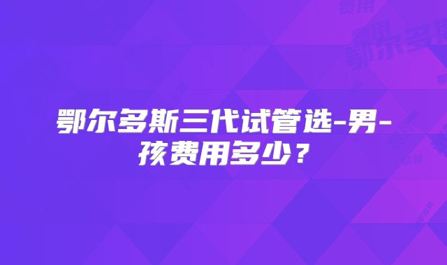 鄂尔多斯三代试管选-男-孩费用多少？
