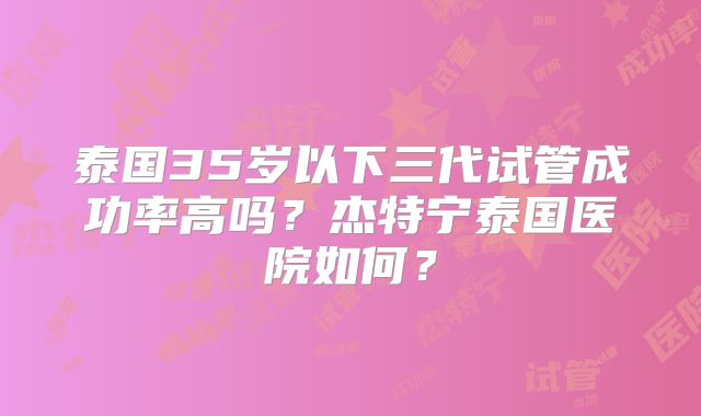 泰国35岁以下三代试管成功率高吗？杰特宁泰国医院如何？