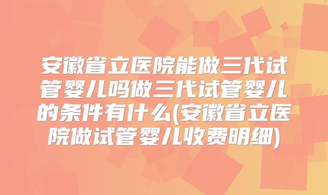 安徽省立医院能做三代试管婴儿吗做三代试管婴儿的条件有什么(安徽省立医院做试管婴儿收费明细)