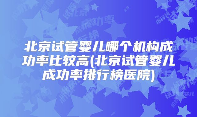 北京试管婴儿哪个机构成功率比较高(北京试管婴儿成功率排行榜医院)