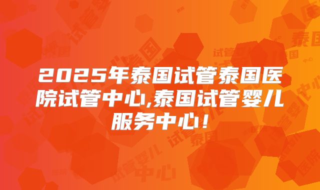 2025年泰国试管泰国医院试管中心,泰国试管婴儿服务中心！